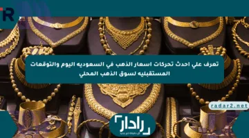 تعرف على أحدث تحركات أسعار الذهب في السعودية اليوم والتوقعات المستقبلية لسوق الذهب المحلي